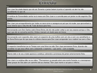 Don Juan – Arthur Marques de Oliveira, Bianca Andres, Débora Neis,
César Lauxen
Don Juan faz piada depois que ela sai. Durante o jantar batem à porta e Leporelo vai abri-la, não
acreditando no que vê.
A estátua do Comendador senta-se à mesa com Don Juan e o convida para um jantar no dia seguinte. Ele
aceita.
Don Juan jura arrependimento por todos os seus erros e assegura ao pai que irá mudar, que aproveitará a
nova chance que o Céu lhe dá. Tudo da boca para fora.
Conversando com Don Carlos sobre Dona Elvira, ele diz não poder voltar a ser seu esposo porque o Céu
quer que ele se converta sozinho. Ambos marcam um duelo para em breve.
Conversando com Leporelo, eles veem um espectro de uma mulher com um véu e com voz semelhante a
de Dona Elvira que diz que essa é a última chance para Don Juan arrepender-se e redimir-se com o Céu.
O espectro transforma-se no Tempo com uma foice na mão. Don Juan permanece firme, dizendo não
acreditar no que seus olhos vem e atacando o espectro – que some – com a espada.
Diante dele e do seu criado aparece a estátua, cobrando a promessa de jantar anteriormente feita.
Don Juan e a estátua dão-se as mãos. “Permanecer no pecado atrai uma morte funesta, e o menosprezo
pelas graças do Céu abre um caminho até as chamas.”Don Juan morre e vai para o inferno.
 