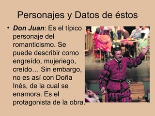 Personajes y Datos de éstos Don Juan : Es el típico personaje del romanticismo. Se puede describir como engreído, mujeriego, creído… Sin embargo, no es así con Doña Inés, de la cual se enamora. Es el protagonista de la obra. 