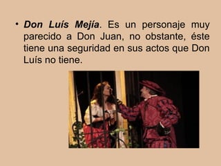 Don Luís Mejía . Es un personaje muy parecido a Don Juan, no obstante, éste tiene una seguridad en sus actos que Don Luís no tiene.  