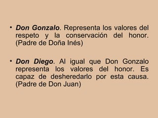 Don Gonzalo . Representa los valores del respeto y la conservación del honor. (Padre de Doña Inés)  Don Diego . Al igual que Don Gonzalo representa los valores del honor. Es capaz de desheredarlo por esta causa.(Padre de Don Juan) 
