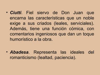 Ciutti . Fiel siervo de Don Juan que encarna las características que un noble exige a sus criados (leales, serviciales). Además, tiene una función cómica, con comentarios ingeniosos que dan un toque humorístico a la obra. Abadesa . Representa las ideales del romanticismo (lealtad, paciencia). 