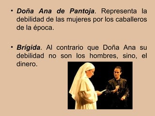 Doña Ana de Pantoja . Representa la debilidad de las mujeres por los caballeros de la época. Brígida . Al contrario que Doña Ana su debilidad no son los hombres, sino, el dinero. 