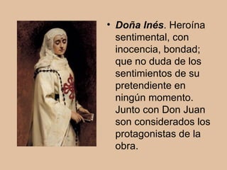 Doña Inés . Heroína sentimental, con inocencia, bondad; que no duda de los sentimientos de su pretendiente en ningún momento. Junto con Don Juan son considerados los protagonistas de la obra. 
