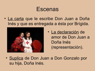 Escenas La declaración  de amor de Don Juan a Doña Inés (representación). Suplica  de Don Juan a Don Gonzalo por su hija, Doña Inés. La carta  que le escribe Don Juan a Doña Inés y que es entregada a ésta por Brígida. 