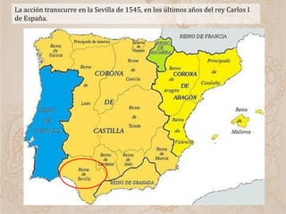 La acción transcurre en la Sevilla de 1545, en los últimos años del rey Carlos I
de España.
 
