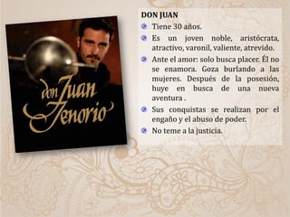 DON JUAN
Tiene 30 años.
Es un joven noble, aristócrata,
atractivo, varonil, valiente, atrevido.
Ante el amor: solo busca placer. Él no
se enamora. Goza burlando a las
mujeres. Después de la posesión,
huye en busca de una nueva
aventura .
Sus conquistas se realizan por el
engaño y el abuso de poder.
No teme a la justicia.
 