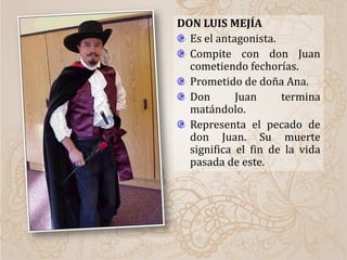 DON LUIS MEJÍA
Es el antagonista.
Compite con don Juan
cometiendo fechorías.
Prometido de doña Ana.
Don Juan termina
matándolo.
Representa el pecado de
don Juan. Su muerte
significa el fin de la vida
pasada de este.
 