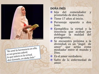 DOÑA INÉS
hija del comendador y
prometida de don Juan.
Tiene 17 años al inicio.
Personaje opuesto a don
Juan.
Ejemplifica la virtud y la
inocencia que acaban por
doblegar la maldad del
protagonista.
Se encuentra próxima a la
divinidad, es un “ángel de
amor” que actúa como
mediador entre el mundo y
Dios.
Es el amor verdadero.
Sufre de la enfermedad de
amor.
 