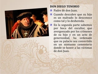 DON DIEGO TENORIO
Padre de don Juan.
Cuando descubre que su hijo
es un malvado lo desconoce
como tal y lo deshereda.
En la segunda parte sabemos
por boca del escultor, que
avergonzado por los crímenes
de su hijo y en un acto de
generosidad, ha ordenado
que su palacio sea convertido
en un suntuoso cementerio
donde se honre a las víctimas
de don Juan.
 