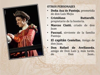 OTROS PERSONAJES
• Doña Ana de Pantoja. prometida
de don Luis Mejía
• Cristófano Buttarelli.
propietario de la hostería.
• Marcos Ciutti. criado de don
Juan
• Pascual. sirviente de la familia
Pantoja
• El capitán Centellas. Amigo de
don Juan.
• Don Rafael de Avellaneda.
amigo de Don Luis y, más tarde,
de Don Juan..
 