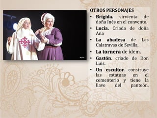 OTROS PERSONAJES
• Brígida. sirvienta de
doña Inés en el convento.
• Lucía. Criada de doña
Ana
• La abadesa de Las
Calatravas de Sevilla.
• La tornera de ídem.
• Gastón. criado de Don
Luis.
• Un escultor. construye
las estatuas en el
cementerio y tiene la
llave del panteón.
 