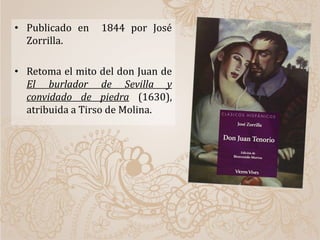 • Publicado en 1844 por José
Zorrilla.
• Retoma el mito del don Juan de
El burlador de Sevilla y
convidado de piedra (1630),
atribuida a Tirso de Molina.
 