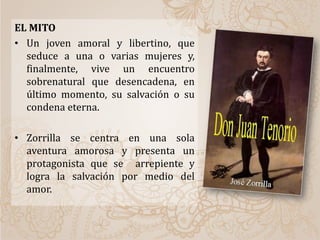 EL MITO
• Un joven amoral y libertino, que
seduce a una o varias mujeres y,
finalmente, vive un encuentro
sobrenatural que desencadena, en
último momento, su salvación o su
condena eterna.
• Zorrilla se centra en una sola
aventura amorosa y presenta un
protagonista que se arrepiente y
logra la salvación por medio del
amor.
 