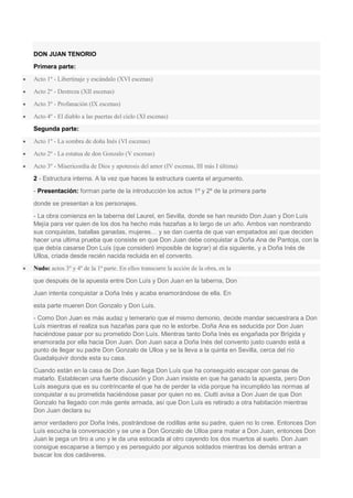 DON JUAN TENORIO
Primera parte:
 Acto 1º - Libertinaje y escándalo (XVI escenas)
 Acto 2º - Destreza (XII escenas)
 Acto 3º - Profanación (IX escenas)
 Acto 4º - El diablo a las puertas del cielo (XI escenas)
Segunda parte:
 Acto 1º - La sombra de doña Inés (VI escenas)
 Acto 2º - La estatua de don Gonzalo (V escenas)
 Acto 3º - Misericordia de Dios y apoteosis del amor (IV escenas, III más I última)
2 - Estructura interna. A la vez que haces la estructura cuenta el argumento.
- Presentación: forman parte de la introducción los actos 1º y 2º de la primera parte
donde se presentan a los personajes.
- La obra comienza en la taberna del Laurel, en Sevilla, donde se han reunido Don Juan y Don Luís
Mejía para ver quien de los dos ha hecho más hazañas a lo largo de un año. Ambos van nombrando
sus conquistas, batallas ganadas, mujeres… y se dan cuenta de que van empatados así que deciden
hacer una ultima prueba que consiste en que Don Juan debe conquistar a Doña Ana de Pantoja, con la
que debía casarse Don Luís (que consideró imposible de lograr) al día siguiente, y a Doña Inés de
Ulloa, criada desde recién nacida recluida en el convento.
 Nudo: actos 3º y 4º de la 1ª parte. En ellos transcurre la acción de la obra, en la
que después de la apuesta entre Don Luís y Don Juan en la taberna, Don
Juan intenta conquistar a Doña Inés y acaba enamorándose de ella. En
esta parte mueren Don Gonzalo y Don Luís.
- Como Don Juan es más audaz y temerario que el mismo demonio, decide mandar secuestrara a Don
Luís mientras el realiza sus hazañas para que no le estorbe. Doña Ana es seducida por Don Juan
haciéndose pasar por su prometido Don Luís. Mientras tanto Doña Inés es engañada por Brígida y
enamorada por ella hacia Don Juan. Don Juan saca a Doña Inés del convento justo cuando está a
punto de llegar su padre Don Gonzalo de Ulloa y se la lleva a la quinta en Sevilla, cerca del río
Guadalquivir donde esta su casa.
Cuando están en la casa de Don Juan llega Don Luís que ha conseguido escapar con ganas de
matarlo. Establecen una fuerte discusión y Don Juan insiste en que ha ganado la apuesta, pero Don
Luís asegura que es su contrincante el que ha de perder la vida porque ha incumplido las normas al
conquistar a su prometida haciéndose pasar por quien no es. Ciutti avisa a Don Juan de que Don
Gonzalo ha llegado con más gente armada, así que Don Luís es retirado a otra habitación mientras
Don Juan declara su
amor verdadero por Doña Inés, postrándose de rodillas ante su padre, quien no lo cree. Entonces Don
Luís escucha la conversación y se une a Don Gonzalo de Ulloa para matar a Don Juan, entonces Don
Juan le pega un tiro a uno y le da una estocada al otro cayendo los dos muertos al suelo. Don Juan
consigue escaparse a tiempo y es perseguido por algunos soldados mientras los demás entran a
buscar los dos cadáveres.
 