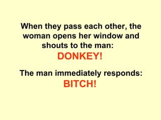 When they pass each other, the woman opens her window and shouts to the man:  DONKEY!   The man immediately responds: BITCH!   