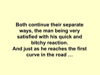 Both continue their separate ways, the man being very satisfied with his quick and bitchy reaction. And just as he reaches the first curve in the road …