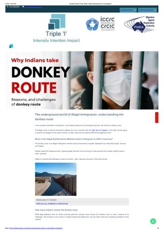 1/2/24, 3:53 PM Donkey Route Trap: Risks, Safer Alternatives for Immigration
+011 46520736 info@tripleibusiness.com
Assessment Form CRS Point Calculator
The underground world of illegal immigration: understanding the
donkey route
In the complex landscape of immigration, one method stands out as a dangerous journey: the infamous 'donkey route.'
This illegal route is used by individuals seeking entry into countries like the USA, UK and Canada. In this blog, we are going
to explore the dangers of this secret method, its risks, costs and the reasons behind its dangerous charm.
What is the Illegal Donkey Route Method Used to Immigrate to Other Countries?
The 'donkey route' is an illegal immigration method used by thousands of people, especially from areas like Punjab, Haryana
and Gujarat.
People choose this dangerous path, bypassing legal channels and venturing on risky journeys that include multiple stops in
other countries.
Flights to countries like Nicaragua, known as 'donkey ights', become important in this dark journey.
FREEELIGIBILITY CHECKER
Check your pro le eligibility to settle abroad
How many Indians choose the donkey route
While legal pathways exist for those pursuing education abroad, many choose the 'donkey route' to work, unaware of its
challenges. The increase in the number of Indians attempting illegal entry into the USA re ects the increasing prevalence of this
method.
C
o
n
t
a
c
t
H
e
r
e
!
https://www.tripleibusiness.com/blog/understanding-donkey-route-illegal-immigration 1/5
 