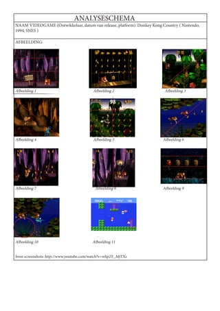 ANALYSESCHEMA
NAAM VIDEOGAME (Ontwikkelaar, datum van release, platform): Donkey Kong Country ( Nintendo,
1994, SNES )

AFBEELDING:




Afbeelding 1                              Afbeelding 2                   Afbeelding 3




Afbeelding 4                              Afbeelding 5                  Afbeelding 6




Afbeelding 7                               Afbeelding 8                 Afbeelding 9




Afbeelding 10                            Afbeelding 11


bron screenshots: http://www.youtube.com/watch?v=whp2Y_MjTXs
 