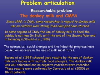 Researchable problem The donkey milk and CMPA Since 1990, in Italy, some researches in regard to donkey milk use on children with strong food allergies have started.   In some regions of Italy the use of donkey milk to feed the babies is not new (in Sicily until the end of the Second War and in Germany) ( Oftedal et al., 1988).   The economical, social changes and the industrial progress have caused an increase in the use of milk substitutes.  Iacono et al. (1992) showed good results by the use of donkey milk on 9 babies with  multiple food allergies. The donkey milk was well tolerated and no negative reactions were recorded. These results were confirmed by Carroccio et al. (2000) on 18/21 patients. Problem articulation  