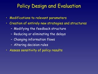 Policy Design and Evaluation Modifications to relevant parameters Creation of entirely new strategies and structures Modifying the feedback structure Reducing or eliminating the delays Changing information flows Altering decision rules Assess sensitivity of policy results 