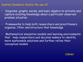 System Dynamics involve the use of : Diagrams, graphs, words, and basic algebra to activate and capture existing knowledge about a particular observed problem situation Frameworks to help both researchers and practitioners organize, filter and structure that knowledge Mathematical simulation models and learning environments that  help researchers and decision makers to identify more sustainable solutions and further refine their conceptual models CSDNet 