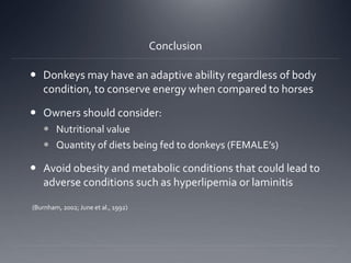 Conclusion
 Donkeys may have an adaptive ability regardless of body
condition, to conserve energy when compared to horses
 Owners should consider:
 Nutritional value
 Quantity of diets being fed to donkeys (FEMALE’s)
 Avoid obesity and metabolic conditions that could lead to
adverse conditions such as hyperlipemia or laminitis
(Burnham, 2002; June et al., 1992)
 