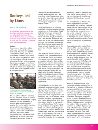 The British Army Review Number 150
55
Donkeys led 	
by Lions
Sons of the Iron Lady
All names have been changed. A few
facts have been bent in case any bad
men subscribe to the British Army
Review. We have aimed to be firm but
fair in our assessment but readers should
be aware that this article is a collective
effort and probably biased.1
Donkeys
Our enemies in Afghanistan call our
soldiers and marines donkeys because
of the loads they carry. Like the ‘Old
Contemptibles’ in WW1, some of our
infantry have turned this insult around
and wear it with what Americans might
call pride. Like our infantry, donkeys
are cheerful, fit, hard working creatures
that have a unique place in the hearts
of the British public. But they are much
put upon by their masters, especially in
distant lands, where they have to carry
recklessly heavy loads.
It is just getting light when ten smelly
men and one smelly woman set off from
their Patrol Base. All told they’re carrying
more than half their bodyweight in
weapons, water, ammunition and
gadgets. They carried less kit when they
last came to Helmand but they have
learned to value water and firepower.
Everyone carries a litre more fluid than
they think they’ll need and the
sharpshooters now carry belt-fed light
machine guns as backup. These days
their patrols go nowhere without a
Javelin launcher, two under-slung
grenade launchers (UGLs) and a few
other little extras. This particular patrol
carries a few dozen UGL rounds and vast
spools of link ammunition for its five
machine guns. They move in a kind of
tactical waddle.
Today they’re going to be patrolling
around and through a hamlet a thousand
metres north of the patrol base. They’ll
be trying to dominate some ground,
‘show presence’ and maybe win a few
hearts and minds. They’ll never be more
than a few thousand meters from the
patrol base as they take a wide counter-
clockwise loop from base to hamlet and
back. They aim to be back in about five
hours; taking it steady but back in the
patrol base before the day gets really
hot.
They move from wadi to compound to
irrigation ditch, taking care to stay in
the narrow lane cleared by the Vallon
minesweeper men. Kneeling or going
prone at the halt, using the ground as
best they can, scanning their arcs and
paying attention to known firing points,
they reach the hamlet without incident.
They get the Evil Eye from a few of the
locals as they pass through and are
clearly being dicked but their pidgin
Pashto is aided by an interpreter today
and the smiles outweigh the scowls.
Presence has been shown; a small tick
will be made in the hearts and minds
spreadsheet.
The patrol moves on into to the half-
cultivated, compound-dominated ground
to the west of the hamlet. It’s not yet
10am but the temperature is in the mid
thirties. Despite the steady pace the
patrol starts losing body water and salts
faster than they can be replaced. They’re
fit people but by the time they swing
onto the last leg toward the patrol base
they’ve been plodding up and down in
the heat for four hours. They’ve been at
a high alert state for longer than their
bodies can sustain it. Mental vigilance
has dropped off and their reactions have
slowed. Knees, necks and shoulders ache,
eyes are gritty, vision is that little bit
blurred. Dehydration, fatigue and the
stress of being on the alert have already
biased their choices to the simple-but-
risky; they’ve started to bunch up and
the mine clearing drills have become a
bit sloppy. And then they’re bumped.
Two hundred metres to the west (the
patrol’s right) are four well-rested,
well-watered, wiry little men. They have
opened fire from the shady spot they’ve
been lying in for the last half hour. The
fire is ‘ineffective’ in cold war terms
but our hot war patrol is pinned for a
minute. Having already used up much
of their high-alert reserve capacity it is
difficult for the patrol to work out where
the fire is coming from in this Afghan
bocage.2
Corporals shout, radios crackle, fire is
returned. After a few false starts and
much shouting, the patrol’s fire has been
directed at the right bit of cover. In this
environment locating the enemy is often
as much luck as judgement but today
the patrol has just enough of both. The
patrol’s fire builds until it looks like
our guys are winning the firefight and
can think about getting up close to
the enemy. But the enemy have other
ideas. Those four nasty whippet-men
are already moving off to a secondary
position. Well rested and carrying less
than 20kgs apiece they can scramble
through cover at quite a lick. A lucky
UGL shot might cause some damage but
their covered route means all the patrol’s
direct fire is just noise.
With a bit more shouting the patrol
commander manages to drop the rate of
fire to a level he calculates will keep the
enemy occupied but not waste rounds.
Then, after a quick chat in a ditch, he
opts for a classic Brecon move. Another
rapid fire surge from the machine guns
(directed at the original firing point)
is used to cover a move by a four-man
fire-team led by the patrol commander.
Taking a risk by using open ground that
has not been Vallon-cleared, the fire-
team tries to out-flank the enemy and
heads off southwest at a clumsy trot.
After seventy metres they’ve nearly
reached the next bit of cover when
they’re engaged by another couple of
well-rested men. A hundred metres to
the fire-team’s north, in the shade of
45 Commando Royal Marines conducting
Operation Ghartse Palang in the Upper Sangin
Valley (C Sgt Baz Shaw)
 