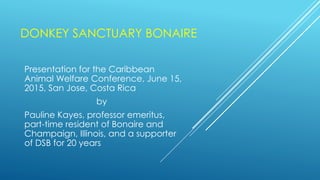 DONKEY SANCTUARY BONAIRE
Presentation for the Caribbean
Animal Welfare Conference, June 15,
2015, San Jose, Costa Rica
by
Pauline Kayes, professor emeritus,
part-time resident of Bonaire and
Champaign, Illinois, and a supporter
of DSB for 20 years
 