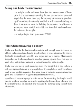 Estimation of Live Weight   20.

Using one body measurement
          Live weight can be estimated from just the measurement of heart
          girth, it is not as accurate as using the two measurements girth and
          length, but in some cases may be the only measurement possible.
          e.g. if the donkey is not easily handled, or will not stand for long or
          there is no one to assist in holding the animals. In this case a
          nomogram is not possible and a different formula is used to calculate
          the estimated live weight:
          Live weight (kg) = heart girth (cm)2.65/2188




Tips when measuring a donkey
Make sure that the donkey is standing quietly with enough space for you to be
able to walk around and handle it and without it being distracted by others.
It should be standing in a well-lit area so you can see it clearly. Make sure it
is standing on level ground and is standing ‘square’ with its front feet next to
each other and its back feet next to each other and its body straight.
Make sure you have a good measuring tape. For the girth it is best to have a
soft tape such as that used in sewing clothes. If you only have a stiff metal tape
such as that used in carpentry, then use a piece of string to measure round the
girth and then measure it against the stiff tape afterwards.
A stiff metal measuring tape is easier to use for measuring the length, but if
you do not have one then use a stick, marking the distance from elbow to pin
bone (tuber ischii) on the stick and measure the distance using the soft tape
afterwards.
 