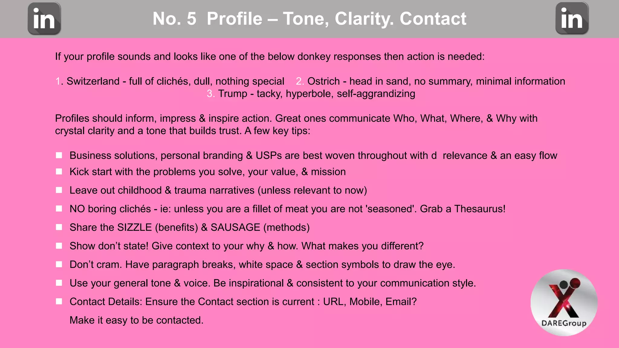 No. 5 Profile – Tone, Clarity. Contact
If your profile sounds and looks like one of the below donkey responses then action is needed:
1. Switzerland - full of clichés, dull, nothing special 2. Ostrich - head in sand, no summary, minimal information
3. Trump - tacky, hyperbole, self-aggrandizing
Profiles should inform, impress & inspire action. Great ones communicate Who, What, Where, & Why with
crystal clarity and a tone that builds trust. A few key tips:
 Business solutions, personal branding & USPs are best woven throughout with d relevance & an easy flow
 Kick start with the problems you solve, your value, & mission
 Leave out childhood & trauma narratives (unless relevant to now)
 NO boring clichés - ie: unless you are a fillet of meat you are not 'seasoned'. Grab a Thesaurus!
 Share the SIZZLE (benefits) & SAUSAGE (methods)
 Show don’t state! Give context to your why & how. What makes you different?
 Don’t cram. Have paragraph breaks, white space & section symbols to draw the eye.
 Use your general tone & voice. Be inspirational & consistent to your communication style.
 Contact Details: Ensure the Contact section is current : URL, Mobile, Email?
Make it easy to be contacted.
 