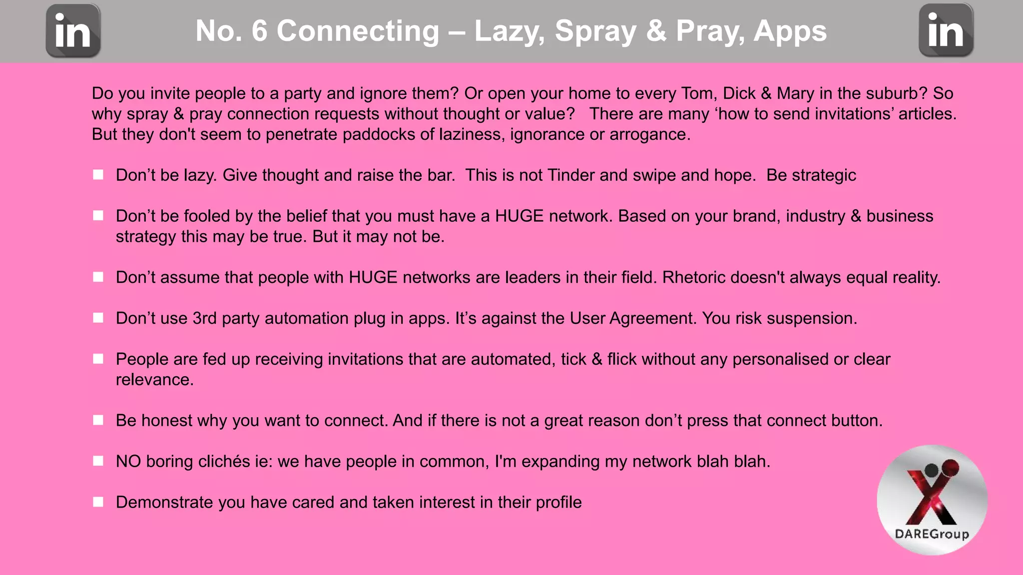 No. 6 Connecting – Lazy, Spray & Pray, Apps
Do you invite people to a party and ignore them? Or open your home to every Tom, Dick & Mary in the suburb? So
why spray & pray connection requests without thought or value? There are many ‘how to send invitations’ articles.
But they don't seem to penetrate paddocks of laziness, ignorance or arrogance.
 Don’t be lazy. Give thought and raise the bar. This is not Tinder and swipe and hope. Be strategic
 Don’t be fooled by the belief that you must have a HUGE network. Based on your brand, industry & business
strategy this may be true. But it may not be.
 Don’t assume that people with HUGE networks are leaders in their field. Rhetoric doesn't always equal reality.
 Don’t use 3rd party automation plug in apps. It’s against the User Agreement. You risk suspension.
 People are fed up receiving invitations that are automated, tick & flick without any personalised or clear
relevance.
 Be honest why you want to connect. And if there is not a great reason don’t press that connect button.
 NO boring clichés ie: we have people in common, I'm expanding my network blah blah.
 Demonstrate you have cared and taken interest in their profile
 