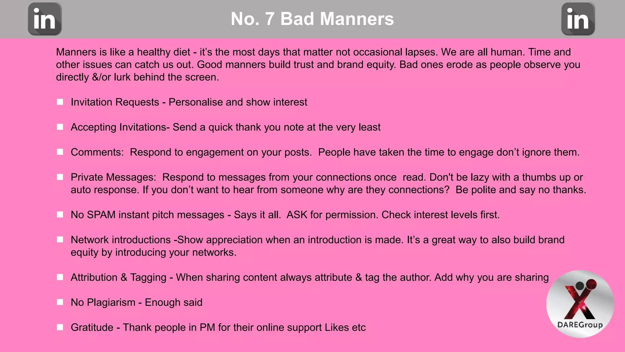 No. 7 Bad Manners
Manners is like a healthy diet - it’s the most days that matter not occasional lapses. We are all human. Time and
other issues can catch us out. Good manners build trust and brand equity. Bad ones erode as people observe you
directly &/or lurk behind the screen.
 Invitation Requests - Personalise and show interest
 Accepting Invitations- Send a quick thank you note at the very least
 Comments: Respond to engagement on your posts. People have taken the time to engage don’t ignore them.
 Private Messages: Respond to messages from your connections once read. Don't be lazy with a thumbs up or
auto response. If you don’t want to hear from someone why are they connections? Be polite and say no thanks.
 No SPAM instant pitch messages - Says it all. ASK for permission. Check interest levels first.
 Network introductions -Show appreciation when an introduction is made. It’s a great way to also build brand
equity by introducing your networks.
 Attribution & Tagging - When sharing content always attribute & tag the author. Add why you are sharing
 No Plagiarism - Enough said
 Gratitude - Thank people in PM for their online support Likes etc
 