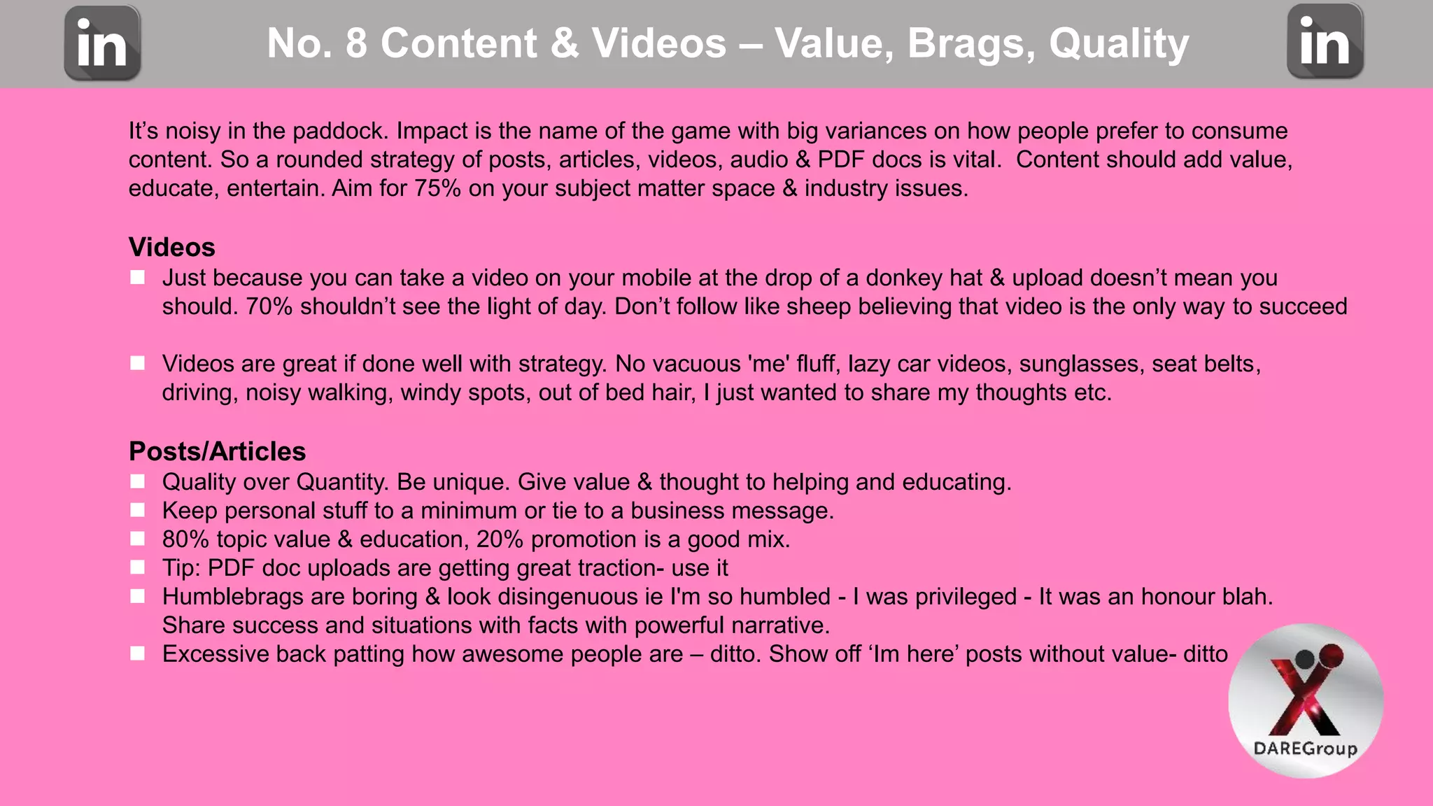 No. 8 Content & Videos – Value, Brags, Quality
It’s noisy in the paddock. Impact is the name of the game with big variances on how people prefer to consume
content. So a rounded strategy of posts, articles, videos, audio & PDF docs is vital. Content should add value,
educate, entertain. Aim for 75% on your subject matter space & industry issues.
Videos
 Just because you can take a video on your mobile at the drop of a donkey hat & upload doesn’t mean you
should. 70% shouldn’t see the light of day. Don’t follow like sheep believing that video is the only way to succeed
 Videos are great if done well with strategy. No vacuous 'me' fluff, lazy car videos, sunglasses, seat belts,
driving, noisy walking, windy spots, out of bed hair, I just wanted to share my thoughts etc.
Posts/Articles
 Quality over Quantity. Be unique. Give value & thought to helping and educating.
 Keep personal stuff to a minimum or tie to a business message.
 80% topic value & education, 20% promotion is a good mix.
 Tip: PDF doc uploads are getting great traction- use it
 Humblebrags are boring & look disingenuous ie I'm so humbled - I was privileged - It was an honour blah.
Share success and situations with facts with powerful narrative.
 Excessive back patting how awesome people are – ditto. Show off ‘Im here’ posts without value- ditto
 