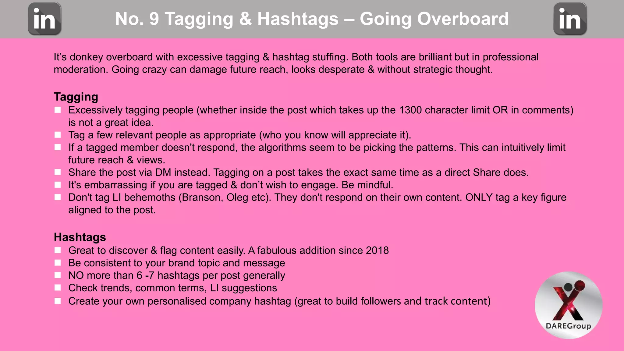 No. 9 Tagging & Hashtags – Going Overboard
It’s donkey overboard with excessive tagging & hashtag stuffing. Both tools are brilliant but in professional
moderation. Going crazy can damage future reach, looks desperate & without strategic thought.
Tagging
 Excessively tagging people (whether inside the post which takes up the 1300 character limit OR in comments)
is not a great idea.
 Tag a few relevant people as appropriate (who you know will appreciate it).
 If a tagged member doesn't respond, the algorithms seem to be picking the patterns. This can intuitively limit
future reach & views.
 Share the post via DM instead. Tagging on a post takes the exact same time as a direct Share does.
 It's embarrassing if you are tagged & don’t wish to engage. Be mindful.
 Don't tag LI behemoths (Branson, Oleg etc). They don't respond on their own content. ONLY tag a key figure
aligned to the post.
Hashtags
 Great to discover & flag content easily. A fabulous addition since 2018
 Be consistent to your brand topic and message
 NO more than 6 -7 hashtags per post generally
 Check trends, common terms, LI suggestions
 Create your own personalised company hashtag (great to build followers and track content)
 