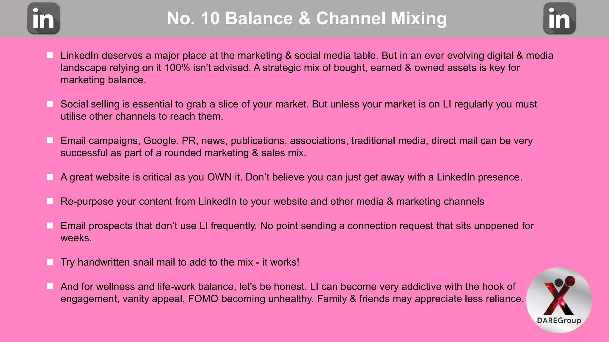 No. 10 Balance & Channel Mixing
 LinkedIn deserves a major place at the marketing & social media table. But in an ever evolving digital & media
landscape relying on it 100% isn't advised. A strategic mix of bought, earned & owned assets is key for
marketing balance.
 Social selling is essential to grab a slice of your market. But unless your market is on LI regularly you must
utilise other channels to reach them.
 Email campaigns, Google. PR, news, publications, associations, traditional media, direct mail can be very
successful as part of a rounded marketing & sales mix.
 A great website is critical as you OWN it. Don’t believe you can just get away with a LinkedIn presence.
 Re-purpose your content from LinkedIn to your website and other media & marketing channels
 Email prospects that don’t use LI frequently. No point sending a connection request that sits unopened for
weeks.
 Try handwritten snail mail to add to the mix - it works!
 And for wellness and life-work balance, let's be honest. LI can become very addictive with the hook of
engagement, vanity appeal, FOMO becoming unhealthy. Family & friends may appreciate less reliance.
 