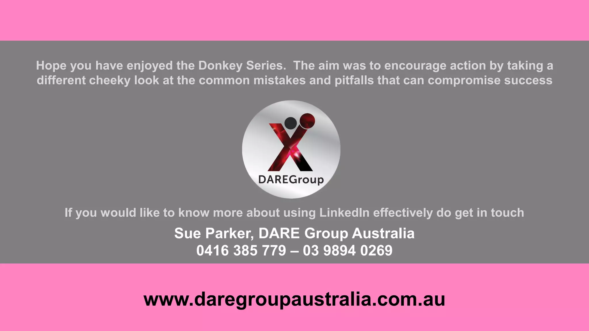 Hope you have enjoyed the Donkey Series. The aim was to encourage action by taking a
different cheeky look at the common mistakes and pitfalls that can compromise success
If you would like to know more about using LinkedIn effectively do get in touch
Sue Parker, DARE Group Australia
0416 385 779 – 03 9894 0269
www.daregroupaustralia.com.au
 
