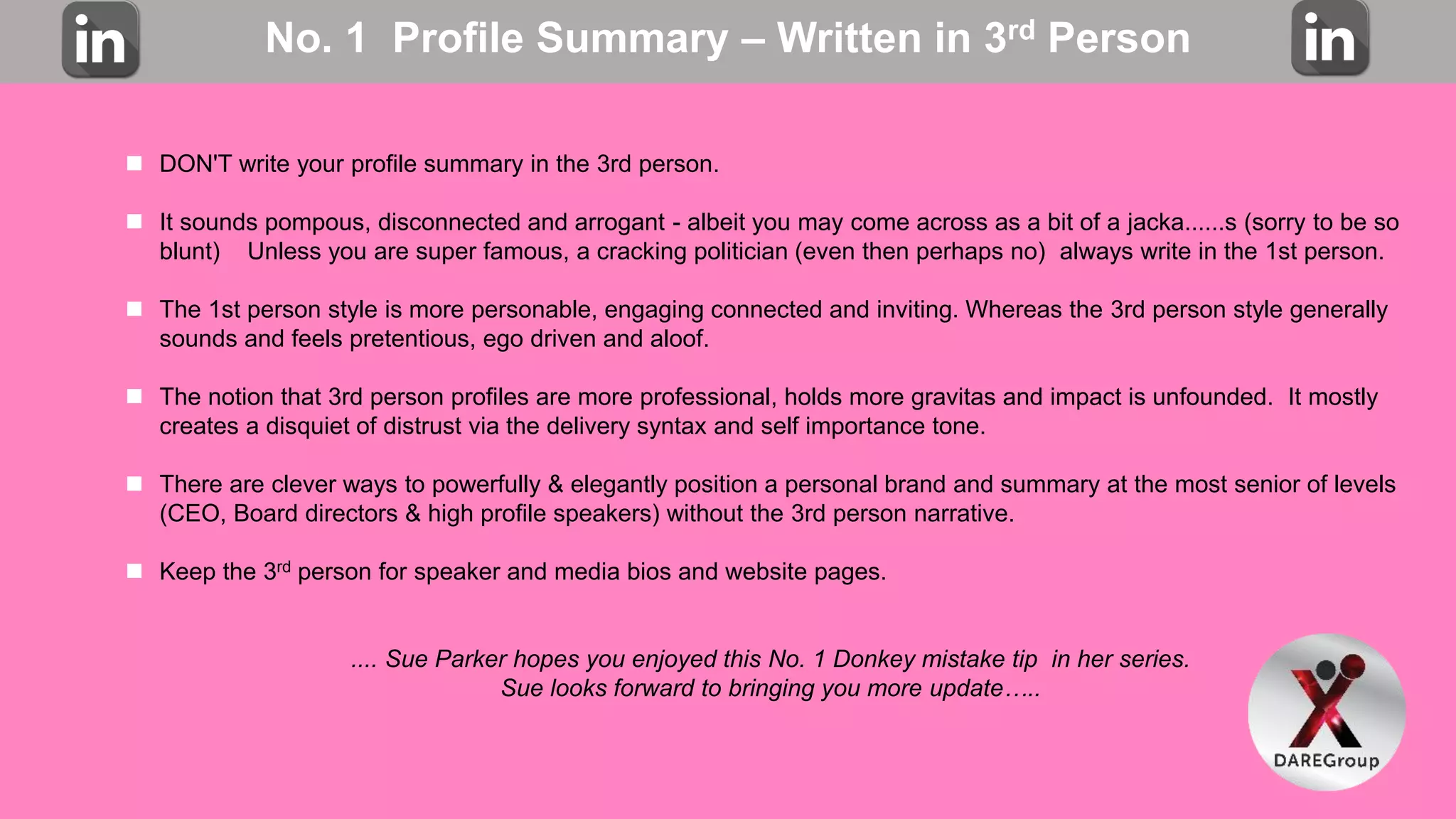 No. 1 Profile Summary – Written in 3rd Person
 DON'T write your profile summary in the 3rd person.
 It sounds pompous, disconnected and arrogant - albeit you may come across as a bit of a jacka......s (sorry to be so
blunt) Unless you are super famous, a cracking politician (even then perhaps no) always write in the 1st person.
 The 1st person style is more personable, engaging connected and inviting. Whereas the 3rd person style generally
sounds and feels pretentious, ego driven and aloof.
 The notion that 3rd person profiles are more professional, holds more gravitas and impact is unfounded. It mostly
creates a disquiet of distrust via the delivery syntax and self importance tone.
 There are clever ways to powerfully & elegantly position a personal brand and summary at the most senior of levels
(CEO, Board directors & high profile speakers) without the 3rd person narrative.
 Keep the 3rd person for speaker and media bios and website pages.
.... Sue Parker hopes you enjoyed this No. 1 Donkey mistake tip in her series.
Sue looks forward to bringing you more update…..
 