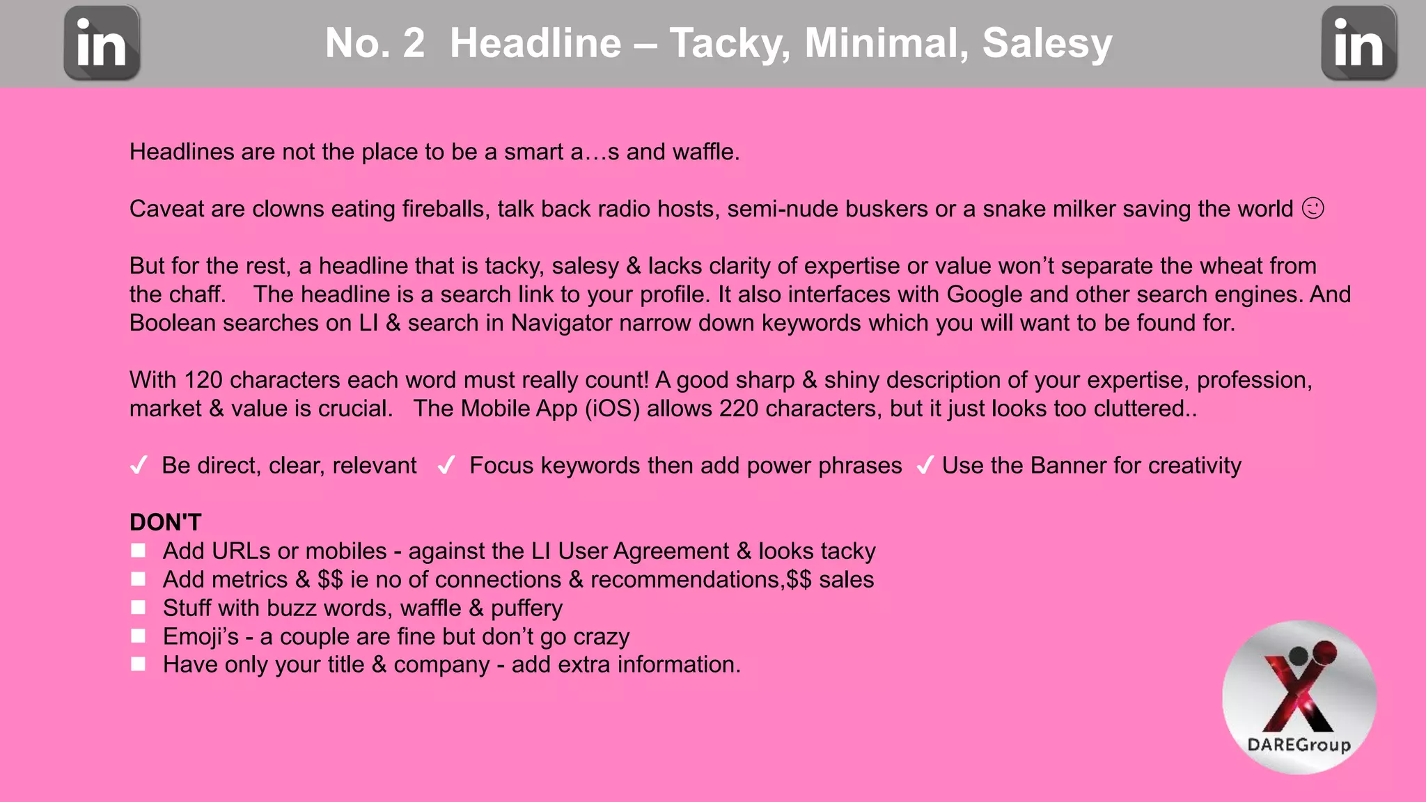 No. 2 Headline – Tacky, Minimal, Salesy
Headlines are not the place to be a smart a…s and waffle.
Caveat are clowns eating fireballs, talk back radio hosts, semi-nude buskers or a snake milker saving the world 😉
But for the rest, a headline that is tacky, salesy & lacks clarity of expertise or value won’t separate the wheat from
the chaff. The headline is a search link to your profile. It also interfaces with Google and other search engines. And
Boolean searches on LI & search in Navigator narrow down keywords which you will want to be found for.
With 120 characters each word must really count! A good sharp & shiny description of your expertise, profession,
market & value is crucial. The Mobile App (iOS) allows 220 characters, but it just looks too cluttered..
✔️ Be direct, clear, relevant ✔️ Focus keywords then add power phrases ✔️ Use the Banner for creativity
DON'T
 Add URLs or mobiles - against the LI User Agreement & looks tacky
 Add metrics & $$ ie no of connections & recommendations,$$ sales
 Stuff with buzz words, waffle & puffery
 Emoji’s - a couple are fine but don’t go crazy
 Have only your title & company - add extra information.
 