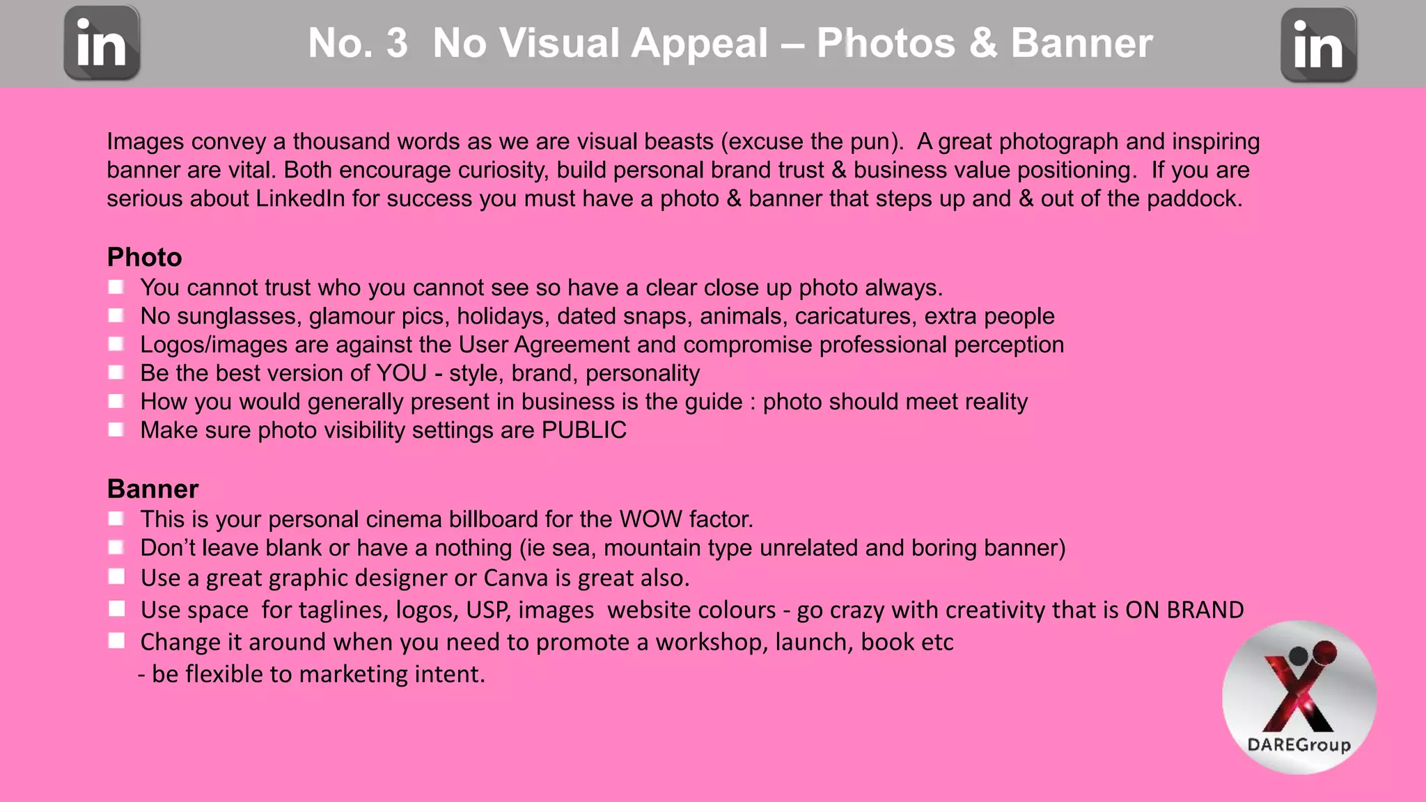 No. 3 No Visual Appeal – Photos & Banner
Images convey a thousand words as we are visual beasts (excuse the pun). A great photograph and inspiring
banner are vital. Both encourage curiosity, build personal brand trust & business value positioning. If you are
serious about LinkedIn for success you must have a photo & banner that steps up and & out of the paddock.
Photo
 You cannot trust who you cannot see so have a clear close up photo always.
 No sunglasses, glamour pics, holidays, dated snaps, animals, caricatures, extra people
 Logos/images are against the User Agreement and compromise professional perception
 Be the best version of YOU - style, brand, personality
 How you would generally present in business is the guide : photo should meet reality
 Make sure photo visibility settings are PUBLIC
Banner
 This is your personal cinema billboard for the WOW factor.
 Don’t leave blank or have a nothing (ie sea, mountain type unrelated and boring banner)
 Use a great graphic designer or Canva is great also.
 Use space for taglines, logos, USP, images website colours - go crazy with creativity that is ON BRAND
 Change it around when you need to promote a workshop, launch, book etc
- be flexible to marketing intent.
 