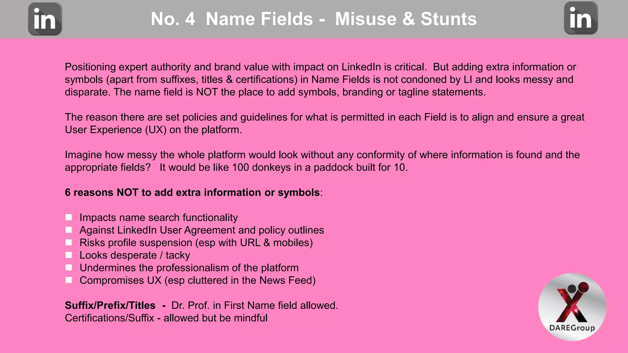 No. 4 Name Fields - Misuse & Stunts
Positioning expert authority and brand value with impact on LinkedIn is critical. But adding extra information or
symbols (apart from suffixes, titles & certifications) in Name Fields is not condoned by LI and looks messy and
disparate. The name field is NOT the place to add symbols, branding or tagline statements.
The reason there are set policies and guidelines for what is permitted in each Field is to align and ensure a great
User Experience (UX) on the platform.
Imagine how messy the whole platform would look without any conformity of where information is found and the
appropriate fields? It would be like 100 donkeys in a paddock built for 10.
6 reasons NOT to add extra information or symbols:
 Impacts name search functionality
 Against LinkedIn User Agreement and policy outlines
 Risks profile suspension (esp with URL & mobiles)
 Looks desperate / tacky
 Undermines the professionalism of the platform
 Compromises UX (esp cluttered in the News Feed)
Suffix/Prefix/Titles - Dr. Prof. in First Name field allowed.
Certifications/Suffix - allowed but be mindful
 