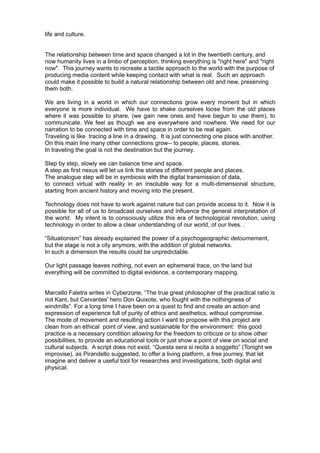 life and culture.


The relationship between time and space changed a lot in the twentieth century, and
now humanity lives in a limbo of perception, thinking everything is "right here" and "right
now". This journey wants to recreate a tactile approach to the world with the purpose of
producing media content while keeping contact with what is real. Such an approach
could make it possible to build a natural relationship between old and new, preserving
them both.

We are living in a world in which our connections grow every moment but in which
everyone is more individual. We have to shake ourselves loose from the old places
where it was possible to share, (we gain new ones and have begun to use them), to
communicate. We feel as though we are everywhere and nowhere. We need for our
narration to be connected with time and space in order to be real again.
Traveling is like tracing a line in a drawing. It is just connecting one place with another.
On this main line many other connections grow-- to people, places, stories.
In traveling the goal is not the destination but the journey.

Step by step, slowly we can balance time and space.
A step as first nexus will let us link the stories of different people and places.
The analogue step will be in symbiosis with the digital transmission of data,
to connect virtual with reality in an insoluble way for a multi-dimensional structure,
starting from ancient history and moving into the present.

Technology does not have to work against nature but can provide access to it. Now it is
possible for all of us to broadcast ourselves and influence the general interpretation of
the world. My intent is to consciously utilize this era of technological revolution, using
technology in order to allow a clear understanding of our world, of our lives. .

“Situationism” has already explained the power of a psychogeographic detournement,
but the stage is not a city anymore, with the addition of global networks.
In such a dimension the results could be unpredictable.

Our light passage leaves nothing, not even an ephemeral trace, on the land but
everything will be committed to digital evidence, a contemporary mapping.


Marcello Faletra writes in Cyberzone, “The true great philosopher of the practical ratio is
not Kant, but Cervantes' hero Don Quixote, who fought with the nothingness of
windmills”. For a long time I have been on a quest to find and create an action and
expression of experience full of purity of ethics and aesthetics, without compromise.
The mode of movement and resulting action I want to propose with this project are
clean from an ethical point of view, and sustainable for the environment: this good
practice is a necessary condition allowing for the freedom to criticize or to show other
possibilities, to provide an educational tools or just show a point of view on social and
cultural subjects. A script does not exist. “Questa sera si recita a soggetto” (Tonight we
improvise), as Pirandello suggested, to offer a living platform, a free journey, that let
imagine and deliver a useful tool for researches and investigations, both digital and
physical.
 