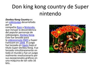 Don king kong country de Super
                nintendo
Donkey Kong Country es
un videojuego desarrollado
por la
compañía Rare y Nintendo,
que incluye la descendencia
del popular personaje de
videojuegos, Donkey Kong.
Éste fue lanzado para
la videoconsola SNES y Super
Famicom en 1994. El juego
fue lanzado en Japón bajo el
título Super Donkey Kong. Fue
lanzado simultáneamente en
todo el mundo y fue un juego
realmente revolucionario por
sus excepcionales gráficos en
una máquina de tan sólo 16
bits.
 