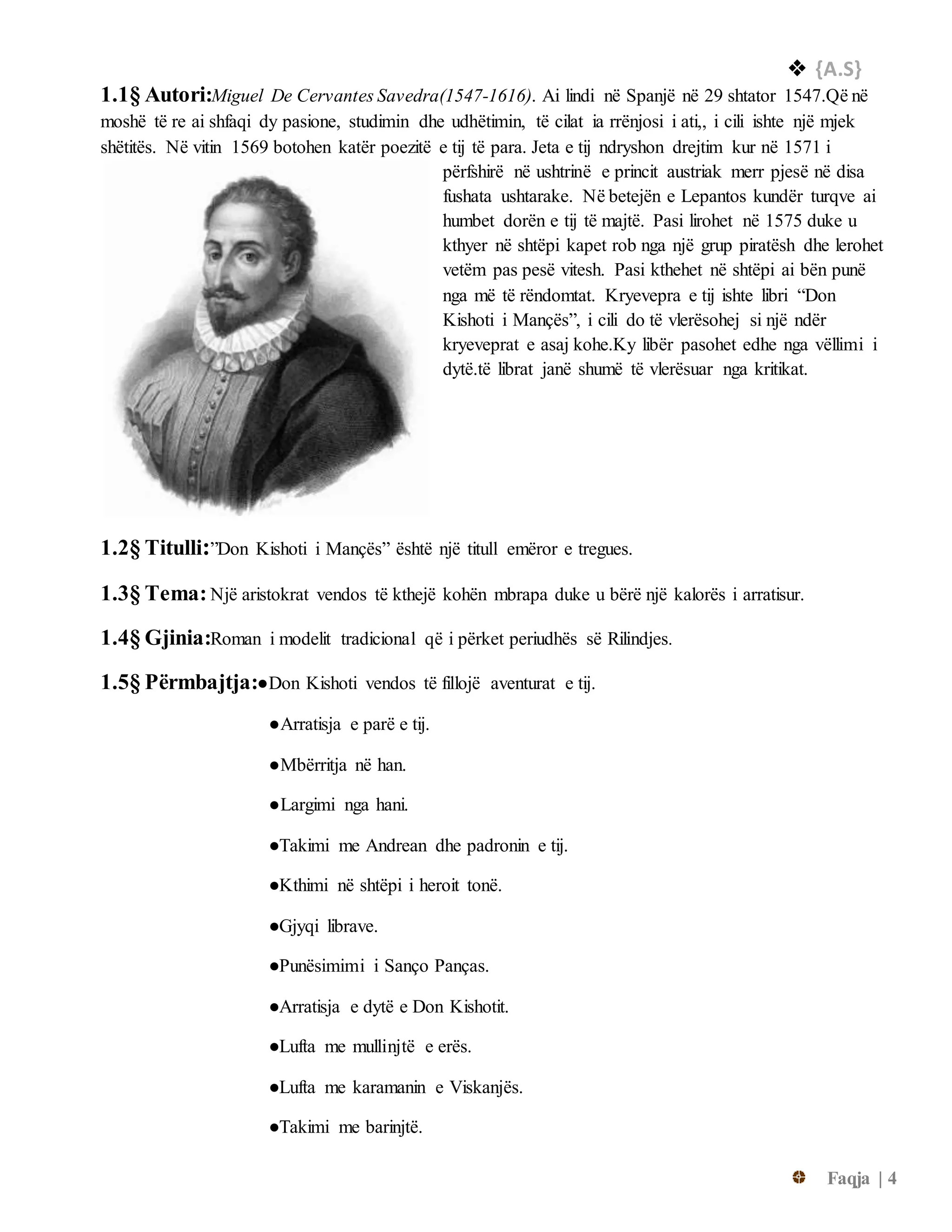  {A.S}
Faqja | 4
1.1§ Autori:Miguel De Cervantes Savedra(1547-1616). Ai lindi në Spanjë në 29 shtator 1547.Që në
moshë të re ai shfaqi dy pasione, studimin dhe udhëtimin, të cilat ia rrënjosi i ati,, i cili ishte një mjek
shëtitës. Në vitin 1569 botohen katër poezitë e tij të para. Jeta e tij ndryshon drejtim kur në 1571 i
përfshirë në ushtrinë e princit austriak merr pjesë në disa
fushata ushtarake. Në betejën e Lepantos kundër turqve ai
humbet dorën e tij të majtë. Pasi lirohet në 1575 duke u
kthyer në shtëpi kapet rob nga një grup piratësh dhe lerohet
vetëm pas pesë vitesh. Pasi kthehet në shtëpi ai bën punë
nga më të rëndomtat. Kryevepra e tij ishte libri “Don
Kishoti i Mançës”, i cili do të vlerësohej si një ndër
kryeveprat e asaj kohe.Ky libër pasohet edhe nga vëllimi i
dytë.të librat janë shumë të vlerësuar nga kritikat.
1.2§ Titulli:”Don Kishoti i Mançës” është një titull emëror e tregues.
1.3§ Tema: Një aristokrat vendos të kthejë kohën mbrapa duke u bërë një kalorës i arratisur.
1.4§ Gjinia:Roman i modelit tradicional që i përket periudhës së Rilindjes.
1.5§ Përmbajtja:●Don Kishoti vendos të fillojë aventurat e tij.
●Arratisja e parë e tij.
●Mbërritja në han.
●Largimi nga hani.
●Takimi me Andrean dhe padronin e tij.
●Kthimi në shtëpi i heroit tonë.
●Gjyqi librave.
●Punësimimi i Sanço Panças.
●Arratisja e dytë e Don Kishotit.
●Lufta me mullinjtë e erës.
●Lufta me karamanin e Viskanjës.
●Takimi me barinjtë.
 