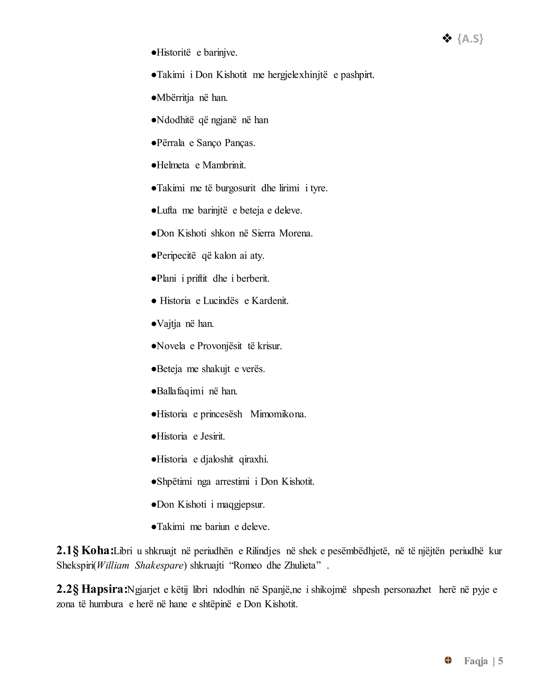  {A.S}
Faqja | 5
●Historitë e barinjve.
●Takimi i Don Kishotit me hergjelexhinjtë e pashpirt.
●Mbërritja në han.
●Ndodhitë që ngjanë në han
●Përrala e Sanço Panças.
●Helmeta e Mambrinit.
●Takimi me të burgosurit dhe lirimi i tyre.
●Lufta me barinjtë e beteja e deleve.
●Don Kishoti shkon në Sierra Morena.
●Peripecitë që kalon ai aty.
●Plani i priftit dhe i berberit.
● Historia e Lucindës e Kardenit.
●Vajtja në han.
●Novela e Provonjësit të krisur.
●Beteja me shakujt e verës.
●Ballafaqimi në han.
●Historia e princesësh Mimomikona.
●Historia e Jesirit.
●Historia e djaloshit qiraxhi.
●Shpëtimi nga arrestimi i Don Kishotit.
●Don Kishoti i maqgjepsur.
●Takimi me bariun e deleve.
2.1§ Koha:Libri u shkruajt në periudhën e Rilindjes në shek e pesëmbëdhjetë, në të njëjtën periudhë kur
Shekspiri(William Shakespare) shkruajti “Romeo dhe Zhulieta” .
2.2§ Hapsira:Ngjarjet e këtij libri ndodhin në Spanjë,ne i shikojmë shpesh personazhet herë në pyje e
zona të humbura e herë në hane e shtëpinë e Don Kishotit.
 