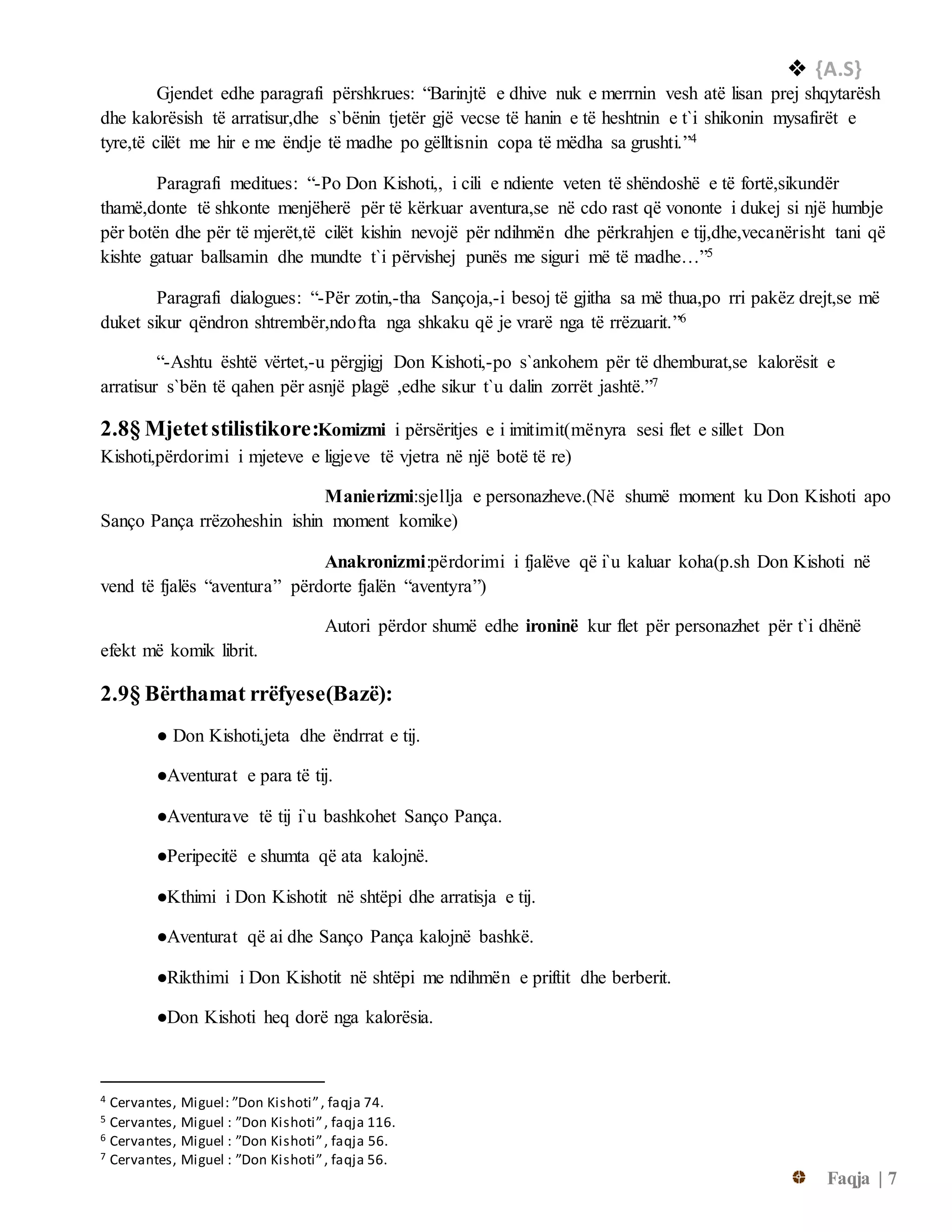  {A.S}
Faqja | 7
Gjendet edhe paragrafi përshkrues: “Barinjtë e dhive nuk e merrnin vesh atë lisan prej shqytarësh
dhe kalorësish të arratisur,dhe s`bënin tjetër gjë vecse të hanin e të heshtnin e t`i shikonin mysafirët e
tyre,të cilët me hir e me ëndje të madhe po gëlltisnin copa të mëdha sa grushti.”4
Paragrafi meditues: “-Po Don Kishoti,, i cili e ndiente veten të shëndoshë e të fortë,sikundër
thamë,donte të shkonte menjëherë për të kërkuar aventura,se në cdo rast që vononte i dukej si një humbje
për botën dhe për të mjerët,të cilët kishin nevojë për ndihmën dhe përkrahjen e tij,dhe,vecanërisht tani që
kishte gatuar ballsamin dhe mundte t`i përvishej punës me siguri më të madhe…”5
Paragrafi dialogues: “-Për zotin,-tha Sançoja,-i besoj të gjitha sa më thua,po rri pakëz drejt,se më
duket sikur qëndron shtrembër,ndofta nga shkaku që je vrarë nga të rrëzuarit.”6
“-Ashtu është vërtet,-u përgjigj Don Kishoti,-po s`ankohem për të dhemburat,se kalorësit e
arratisur s`bën të qahen për asnjë plagë ,edhe sikur t`u dalin zorrët jashtë.”7
2.8§ Mjetetstilistikore:Komizmi i përsëritjes e i imitimit(mënyra sesi flet e sillet Don
Kishoti,përdorimi i mjeteve e ligjeve të vjetra në një botë të re)
Manierizmi:sjellja e personazheve.(Në shumë moment ku Don Kishoti apo
Sanço Pança rrëzoheshin ishin moment komike)
Anakronizmi:përdorimi i fjalëve që i`u kaluar koha(p.sh Don Kishoti në
vend të fjalës “aventura” përdorte fjalën “aventyra”)
Autori përdor shumë edhe ironinë kur flet për personazhet për t`i dhënë
efekt më komik librit.
2.9§ Bërthamat rrëfyese(Bazë):
● Don Kishoti,jeta dhe ëndrrat e tij.
●Aventurat e para të tij.
●Aventurave të tij i`u bashkohet Sanço Pança.
●Peripecitë e shumta që ata kalojnë.
●Kthimi i Don Kishotit në shtëpi dhe arratisja e tij.
●Aventurat që ai dhe Sanço Pança kalojnë bashkë.
●Rikthimi i Don Kishotit në shtëpi me ndihmën e priftit dhe berberit.
●Don Kishoti heq dorë nga kalorësia.
4 Cervantes, Miguel: ”Don Kishoti”, faqja 74.
5 Cervantes, Miguel : ”Don Kishoti”, faqja 116.
6 Cervantes, Miguel : ”Don Kishoti”, faqja 56.
7 Cervantes, Miguel : ”Don Kishoti”, faqja 56.
 