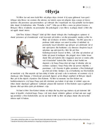  {A.S}
Faqja | 3
¤Hyrja
Në fillim kur unë mora keëtë libër më pëlqeu ideja e leximit të tij sepse gjithmonë kam qenë i
tërhequr ndaj librave me aventura dhe sidomos me kalorës sepse më pëlqente ideja e pasjes së vlerave
njerëzore dhe personave apo personazheve që i mbrojnë dhe i respektojnë ato. Kjo periudhë kur kto tipare
ishin shumë të rëndësishme ishte “Periudha e Artë”1. Edhe pse në fillim e mora me përtesë leximin e
librit,pasi fillova të njihesha me personazhet dhe psikologjinë e tyre fillova ta pëlqeja shumë si libër dhe
më ngjalli shumë interes.
Libri”Don Kishoti i Mançës” është një libër shumë tërheqës dhe i bashkangjitem opinionit të
shumë personave që e konsiderojnë si një kryevepër për kohën e vet dhe personalisht mendoj se libri ka
filluar një revolucion në letërsi e Rilindjes. Tek libri pjesa ime e
preferuar është mënyra sesi autori ka arritur të ndërthurë dy
personazhe kaq të ndryshëm nga njëri,por që e plotësojnë më së
miri njëri-tjetrin dhe bashkimin e dy shtresave shoqërore kaq të
ndryshme nga njëri-tjetri.Ky libër flet për Don
Kishotin,personazh kryesor në libër,, i cili ishte një aristokrat që
kishte një pasuri të trashiguar dhe përgjatë viteve kishte lexuar
shumë libra për kalorësi dhe i magjepsur prej tyre ai vendos edhe
vetë të dorëzohet2 kalorës.Dhe kështu ai niset bashkë me
shqytarin e tij Sanço Pança drejt një rruge të mbushur plot me
aventura e peripeci. Sanço Pança ishte një person i thjeshtë, i
paarsimuar, i cili i besonte të gjitha premtimet e Don Kishotit,gjë
që e bëri atë të linte familjen e tij e të bashkohej me Don Kishotin
në marrëzinë e tij. Dhe natyrisht një hero duhej të kishte një zonjë e cila ta motivonte në aventurat e tij të
shumta,ajo ishte Dylqinja e Tobozës,një personazh figurant që nk shfaqet asnjëherë në libër,por shpesh
flitet për të dhe shpesh e frymëzon Don Kishotin. Në libër ka momente kur Don Kishoti me
bashkëaventurierin e tij Sanço Pança janë afër dorëzimit pas kalimit të një situte të vështirë sepse ata
rrihen shumë shpesh,por gjithmonë vazhdojnë përpara falë insistimit të Don Kishotit sepse ai gjithmonë
fajsonte dikë apo dicka tjetër për dështimet e tija.
Në fund të librit Don Kishoti kthehet në shtëpi dhe heq dorë nga ëndrrat e tij për kalorsinë falë
miqve të tij,priftit e berberit.Sanço Pança, i cili kaloi shumë vështirësi gjithsesi në fund nuk merr asgjë
nga premtimet e Don Kishotit.Edhe pse me një fund të tillë ky libër më pëlqeu shumë dhe më ka lënë
mbresa mjaft të bukura.
1 Periudha e Artë|Periudha ku sipas Don Kishotitmbizotëronte trimëria,bujaria,forca enderi.Ishteperiudha e kalorësve.
2 Dorëzimi Kalorës|Ishteceremonia e shpalljes sënjëpersoni kalorës.
 
