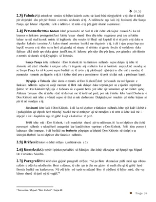  {A.S}
Faqja | 6
2.3§ Fabula:Një aristokrat vendos të bëhet kalorës ashtu sic kanë bërë stërgjyshërit e tij dhe të luftojë
për drejtësinë dhe për për fitimin e zemrës së damës së tij. Ai ndihmohe nga kali i tij Rosinanti dhe Sanço
Pança, një fshatar i thjeshtë, i cili e ndihmon të zotin e tij për gjatë shumë aventurave.
2.4§ Personazhet:DonKishoti është personazhi në bazë të cilit është shkruajtur romani.Ai ka rol
kryesor e funksion protagonist.Pasi kishte lexuar shumë libra dhe ishte magjepsur prej tyre ai kishte
kaluar ne një stad ku nuk arrinte të logjikonte dhe vendos të fillojë një kapitull të ri në jetën e tij duke u
shpallur kalorës i arratisur.Ai kalon shumë aventura bashkë me shqytarin e tij, i cili i vjen prapa hap pas
hapi.E vecanta e tij ishte se sa herë që gjendej në situate të vështira ai gjente forcën të vazhdonte duke
fajësuar dikë tjetër apo duke gjetur justifikime.Ai luftonte për nder dhe për fama, por gjitashtu për fitimin
e zemrës së damës së tij,Dylqinjës së Tobozës.
Sanço Pança ishte ndihmësi i Don Kishotit.Ai ka funksion ndihmës sepse detyra tij ishte të
zbatonte atë cfarë i thoshte i zoti,por edhe t`i tregonte atij realitetin kur ai humbiste arsyen.Unë mendoj se
se Sanço Pança ka rol kryesor sepse bashkë me të zotin e tij plotësojnë njëri-tjetrin dhe unë e mendoj të
pamundur romanin pa figurën e tij.A i kishte rënë pre e premtimeve të zotit të cilat nuk u plotësuan kurrë.
Dylqinja e Tobozës ishte dama e zemrës së Don Kishoti.Është personazh me rol figurant e
funksion ndihmës sepse në asnjë moment të librit nuk shfaqet duke vepruar,por ne e njohim nëpërmjet
fjalëve të Don Kishotit.Dylqinja e Tobozës sic e quante heroi ynë ishte një katundare që në realitet quhej
Aldonza Lorenzo dhe ai kishte rënë në dashuri me të kohë më parë, por nuk i kishte folur kurrë.Dashuria e
Don Kishotit nuk ishte e vërtetë sepse në fakt ai nuk dashuronte Dylqinjën,por imazhin që kishte krijuar ai
për të në mendjen e tij.
Rosinanti ishte kali i Don Kishotit, i cili ka rol dytësor e funksion ndihmës.Ishte një kalë i dobët e
i pafuqishëm që shpesh herë rrëzohej bashkë me të zotin,por që në mendjen e të zotit ai ishte kali më i
shpejtë e më i fuqishëm nga të gjithë kuejt e kalorësve të tjerë.
Prifti ishte mik i Don Kishotit, i cili mundohet shumë për ta ndihmuar.Ai ka rol dytësor dhe është
personazh ndihmës e ndonjëherë antagonist kur kundërshton veprimet e Don Kishotit. Prifti ishte person i
kulturuar dhe i mençur, i cili bashkë me berberin përpiqen ta kthejnë Don Kishotin në shtëpi e ta
shërojnë.Berberi ka rol dytësor dhe funksion ndihmës.
2.5§ Rrëfyesi:Autori e është rrëfyes i jashtëm(veta e 3).
2.6§ Konteksti:Kjo vepër i përket periudhës së Rilindjes dhe është shkruajtur në Spanjë nga Miguel
De Cervantes Savedra.
2.7§ Paragrafët:Në këtë tekst gjejmë paragrafë rrëfyes: “Ai po flinte akoma,kur prifti mori nga mbesa
celësin e odës ku ndodheshin librat e dënuar, të cilin ajo ia dha me gëzim të madh dhe që të gjithë hynë
Brenda bashkë me kujdestaren. Në odë ishin më tepër se njëqind libra të mëdhenj të lidhur mirë, dhe vec
këtyre shumë të tjerë më të vegjël.”3
3 Cervantes, Miguel: ”Don Kishoti”, faqja 42.
 