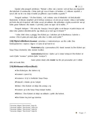  {A.S}
Faqja | 7
Gjendet edhe paragrafi përshkrues: “Barinjtë e dhive nuk e merrnin vesh atë lisan prej shqytarësh
dhe kalorësish të arratisur,dhe s`bënin tjetër gjë vecse të hanin e të heshtnin e t`i shikonin mysafirët e
tyre,të cilët me hir e me ëndje të madhe po gëlltisnin copa të mëdha sa grushti.”4
Paragrafi meditues: “-Po Don Kishoti,, i cili e ndiente veten të shëndoshë e të fortë,sikundër
thamë,donte të shkonte menjëherë për të kërkuar aventura,se në cdo rast që vononte i dukej si një humbje
për botën dhe për të mjerët,të cilët kishin nevojë për ndihmën dhe përkrahjen e tij,dhe,vecanërisht tani që
kishte gatuar ballsamin dhe mundte t`i përvishej punës me siguri më të madhe…”5
Paragrafi dialogues: “-Për zotin,-tha Sançoja,-i besoj të gjitha sa më thua,po rri pakëz drejt,se më
duket sikur qëndron shtrembër,ndofta nga shkaku që je vrarë nga të rrëzuarit.”6
“-Ashtu është vërtet,-u përgjigj Don Kishoti,-po s`ankohem për të dhemburat,se kalorësit e
arratisur s`bën të qahen për asnjë plagë ,edhe sikur t`u dalin zorrët jashtë.”7
2.8§ Mjetetstilistikore:Komizmi i përsëritjes e i imitimit(mënyra sesi flet e sillet Don
Kishoti,përdorimi i mjeteve e ligjeve të vjetra në një botë të re)
Manierizmi:sjellja e personazheve.(Në shumë moment ku Don Kishoti apo
Sanço Pança rrëzoheshin ishin moment komike)
Anakronizmi:përdorimi i fjalëve që i`u kaluar koha(p.sh Don Kishoti në
vend të fjalës “aventura” përdorte fjalën “aventyra”)
Autori përdor shumë edhe ironinë kur flet për personazhet për t`i dhënë
efekt më komik librit.
2.9§ Bërthamat rrëfyese(Bazë):
● Don Kishoti,jeta dhe ëndrrat e tij.
●Aventurat e para të tij.
●Aventurave të tij i`u bashkohet Sanço Pança.
●Peripecitë e shumta që ata kalojnë.
●Kthimi i Don Kishotit në shtëpi dhe arratisja e tij.
●Aventurat që ai dhe Sanço Pança kalojnë bashkë.
●Rikthimi i Don Kishotit në shtëpi me ndihmën e priftit dhe berberit.
●Don Kishoti heq dorë nga kalorësia.
4 Cervantes, Miguel: ”Don Kishoti”, faqja 74.
5 Cervantes, Miguel : ”Don Kishoti”, faqja 116.
6 Cervantes, Miguel : ”Don Kishoti”, faqja 56.
7 Cervantes, Miguel : ”Don Kishoti”, faqja 56.
 
