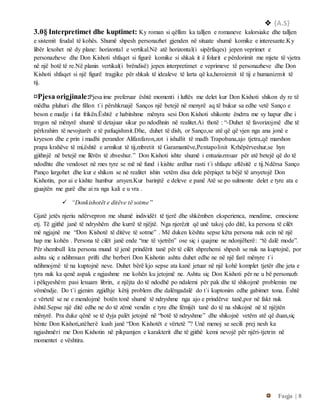  {A.S}
Faqja | 8
3.0§ Interpretimet dhe kuptimet: Ky roman si qëllim ka talljen e romaneve kalorsiake dhe talljen
e sistemit feudal të kohës. Shumë shpesh personazhet gjenden në situate shumë komike e interesante.Ky
libër lexohet në dy plane: horizontal e vertikal.Në atë horizontal(i sipërfaqes) jepen veprimet e
personazheve dhe Don Kishoti shfaqet si figurë komike si shkak it ë folurit e përdorimit me mjete të vjetra
në një botë të re.Në planin vertikal(i brëndisë) jepen interpretimet e veprimeve të personazheve dhe Don
Kishoti shfaqet si një figurë tragjike për shkak të idealeve të larta që ka,heroizmit të tij e humanizmit të
tij.
¤Pjesa origjinale:Pjesa ime preferuar është momenti i luftës me delet kur Don Kishoti shikon dy re të
mëdha pluhuri dhe fillon t`i përshkruajë Sanços një betejë në menyrë aq të bukur sa edhe vetë Sanço e
beson e madje i fut frikën.Është e habitshme mënyra sesi Don Kishoti shikonte ëndrra me sy hapur dhe i
tregon në mënyrë shumë të detajuar sikur po ndodhnin në realitet.Ai thotë : “-Duhet të favorizojmë dhe të
përkrahim të nevojtarët e të pafuqishmit.Dhe, duhet të dish, or Sanço,se atë që që vjen nga ana jonë e
kryeson dhe e prin i madhi perandor Alifanfaron,zot i ishullit të madh Trapobana,ajo tjetra,që marshon
prapa krahëve të mi,është e armikut të tij,mbretit të Garamantëve,Pentapolinit Krhëpërveshur,se hyn
gjithnjë në betejë me llërën të zhveshur.” Don Kishoti ishte shumë i entuziazmuar për atë betejë që do të
ndodhte dhe vendoset në mes tyre se më në fund i kishte ardhur rasti t`i shfaqte aftësitë e tij.Ndërsa Sanço
Panço largohet dhe kur e shikon se në realitet ishin vetëm disa dele përpiqet ta bëjë të arsyetojë Don
Kishotin, por ai e kishte humbur arsyen.Kur barinjtë e deleve e panë Atë se po sulmonte delet e tyre ata e
gjuajtën me gurë dhe ai ra nga kali e u vra .
 “Donkishotët e ditëve të sotme ”
Gjatë jetës njeriu ndërvepron me shumë individët të tjerë dhe shkëmben eksperienca, mendime, emocione
etj. Të gjithë janë të ndryshëm dhe kurrë të njëjtë. Nga njerëzit që unë takoj çdo ditë, ka persona të cilët
më ngjajnë me “Don Kishotë të ditëve të sotme” . Më duken kështu sepse këta persona nuk ecin në një
hap me kohën . Persona të cilët janë ende “me të vjetrën” ose siç i quajme ne ndonjëherë: “të dalë mode”.
Për shembull kta persona mund të jenë prindërit tanë për të cilët shprehemi shpesh se nuk na kuptojnë, por
ashtu siç e ndihmuan prifti dhe berberi Don Kishotin ashtu duhet edhe ne në një farë mënyre t`i
ndihmojmë të na kuptojnë neve. Duhet bërë kjo sepse ata kanë jetuar në një kohë komplet tjetër dhe jeta e
tyra nuk ka qenë aspak e ngjashme me kohën ku jetojmë ne. Ashtu siç Don Kishoti për ne u bë personazh
i pëlqyeshëm pasi lexuam librin, e njëjta do të ndodhë po ndalemi për pak dhe të shikojmë problemin me
vëmëndje. Do t`i gjenim zgjidhje këtij problem dhe dalëngadalë do t`i kuptonim edhe gabimet tona. Është
e vërtetë se ne e mendojmë botën tonë shumë të ndryshme nga ajo e prindërve tanë,por në fakt nuk
është.Sepse një ditë edhe ne do të zëmë vendin e tyre dhe fëmijët tanë do të na shikojnë në të njëjtën
mënyrë. Pra duke qënë se të dyja palët jetojnë në “botë të ndryshme” dhe shikojnë vetëm atë që duan,siç
bënte Don Kishoti,atëherë kush janë “Don Kishotët e vërtetë ”? Unë menoj se secili prej nesh ka
ngjashmëri me Don Kishotin në pikpamjen e karakterit dhe të gjithë kemi nevojë për njëri-tjetrin në
momentet e vështira.
 