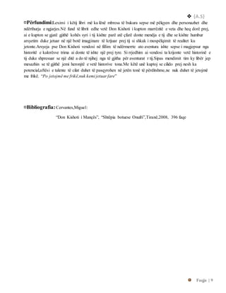  {A.S}
Faqja | 9
¤Përfundimi:Leximi i këtij libri më ka lënë mbresa të bukura sepse më pëlqyen dhe personazhet dhe
ndërthurja e ngjarjes.Në fund të librit edhe vetë Don Kishoti i kupton marrëzitë e veta dhe heq dorë prej,
ai e kupton se gjatë gjithë kohës syri i tij kishte parë atë çfarë donte mendja e tij dhe se kishte humbur
arsyetim duke jetuar në një botë imagjinare të krijuar prej tij si shkak i mospëlqimit të realitet ku
jetonte.Arsyeja pse Don Kishoti vendosi në fillim të ndërmerrte ato aventura ishte sepse i magjepsur nga
historitë e kalorësve trima ai donte të ishte një prej tyre. Si rrjedhim ai vendosi ta krijonte vetë historinë e
tij duke shpresuar se një ditë a do të njihej nga të gjitha për aventurat r tij.Sipas mendimit tim ky libër jep
mesazhin se të gjithë jemi heronjtë e vetë historive tona.Me këtë unë kuptoj se cilido prej nesh ka
potencial,aftësi e talente të cilat duhet të pasqyrohen në jetën tonë të përditshme,ne nuk duhet të jetojmë
me frikë. “Po jetojmë me frikë,nuk kemi jetuar fare”
¤Bibliografia:Cervantes,Miguel:
“Don Kishoti i Mançës”, “Shtëpia botuese Onufri”,Tiranë,2008, 396 faqe
 